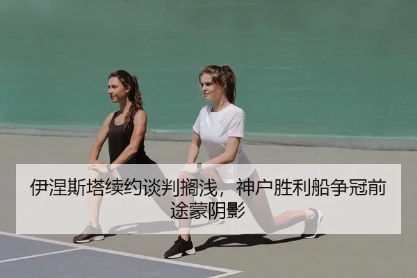 伊涅斯塔续约谈判搁浅，神户胜利船争冠前途蒙阴影
